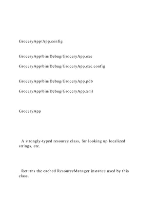GroceryApp/App.config
GroceryApp/bin/Debug/GroceryApp.exe
GroceryApp/bin/Debug/GroceryApp.exe.config
GroceryApp/bin/Debug/GroceryApp.pdb
GroceryApp/bin/Debug/GroceryApp.xml
GroceryApp
A strongly-typed resource class, for looking up localized
strings, etc.
Returns the cached ResourceManager instance used by this
class.
 