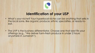 Identification of your USP
• What’s your niche? Your hyperlocal niche can be anything that sells in
the local zone, like organic produce, ethnic specialties, or ready-to-
eat.
• The UVP is the business differentiator. Choose one that best fits your
offerings (e.g., “We deliver farm-fresh produce in under 2 hours
anywhere in Jumeirah”).
 