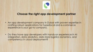 Choose the right app development partner
• An app development company in Dubai with proven expertise in
crafting robust applications for hyperlocal and e-commerce
experience is your go-to company.
• Do they have app developers with hands-on experience in AI
integration, data analytics, dark store logistics dynamics, and
competency in cloud deployment?
 