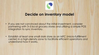 Decide on inventory model
• If you are not convinced about the initial investment, consider
partnering with 3–5 local grocery stores and utilizing a simple POS
integration to sync inventory.
• Establish at least one small dark store as an MFC (micro-fulfillment
center) in a high-density zone to facilitate efficient operations and
understand how it works.
 