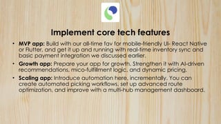 Implement core tech features
• MVP app: Build with our all-time fav for mobile-friendly UI- React Native
or Flutter, and get it up and running with real-time inventory sync and
basic payment integration we discussed earlier.
• Growth app: Prepare your app for growth. Strengthen it with AI-driven
recommendations, mico-fulfillment logic, and dynamic pricing.
• Scaling app: Introduce automation here, incrementally. You can
create automated picking workflows, set up advanced route
optimization, and improve with a multi-hub management dashboard.
 