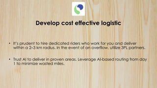 Develop cost effective logistic
• It’s prudent to hire dedicated riders who work for you and deliver
within a 2–3 km radius. In the event of an overflow, utilize 3PL partners.
• Trust AI to deliver in proven areas. Leverage AI-based routing from day
1 to minimize wasted miles.
 