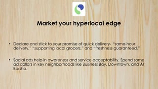 Market your hyperlocal edge
• Declare and stick to your promise of quick delivery- “same-hour
delivery,” “supporting local grocers,” and “freshness guaranteed.”
• Social ads help in awareness and service acceptability. Spend some
ad dollars in key neighborhoods like Business Bay, Downtown, and Al
Barsha.
 