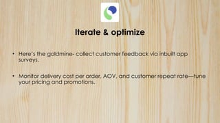 Iterate & optimize
• Here’s the goldmine- collect customer feedback via inbuilt app
surveys.
• Monitor delivery cost per order, AOV, and customer repeat rate—tune
your pricing and promotions.
 