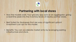 Partnering with local stores
• How the models work: Your grocery app acts as an aggregator, giving
a real-time peek into the inventory levels of nearby partner stores.
• Best Suited for: Businesses that are wary of significant upfront
investment can opt for this model.
• Benefits: You can accelerate market entry by leveraging existing
infrastructure and stock.
 