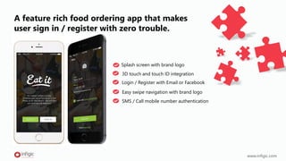 A feature rich food ordering app that makes
user sign in / register with zero trouble.
3D touch and touch ID integration
Easy swipe navigation with brand logo
www.infigic.com
Splash screen with brand logo
Login / Register with Email or Facebook
SMS / Call mobile number authentication
 