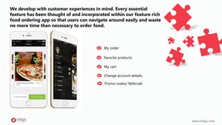 We develop with customer experiences in mind. Every essential
feature has been thought of and incorporated within our feature rich
food ordering app so that users can navigate around easily and waste
no more time than necessary to order food.
My order
www.infigic.com
Favorite products
My cart
Change account details
Promo codes/ Referrals
 
