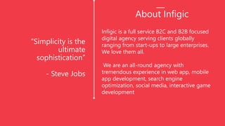 “Simplicity is the
ultimate
sophistication”
- Steve Jobs
Infigic is a full service B2C and B2B focused
digital agency serving clients globally
ranging from start-ups to large enterprises.
We love them all.
We are an all-round agency with
tremendous experience in web app, mobile
app development, search engine
optimization, social media, interactive game
development
About Infigic
 