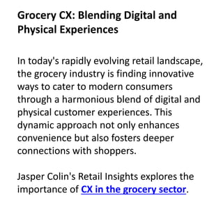 In today's rapidly evolving retail landscape,
the grocery industry is finding innovative
ways to cater to modern consumers
through a harmonious blend of digital and
physical customer experiences. This
dynamic approach not only enhances
convenience but also fosters deeper
connections with shoppers.
Jasper Colin's Retail Insights explores the
importance of CX in the grocery sector.
Grocery CX: Blending Digital and
Physical Experiences
 
