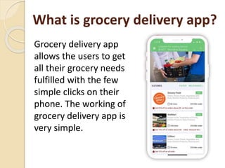 What is grocery delivery app?
Grocery delivery app
allows the users to get
all their grocery needs
fulfilled with the few
simple clicks on their
phone. The working of
grocery delivery app is
very simple.
 