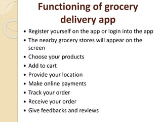 Functioning of grocery
delivery app
 Register yourself on the app or login into the app
 The nearby grocery stores will appear on the
screen
 Choose your products
 Add to cart
 Provide your location
 Make online payments
 Track your order
 Receive your order
 Give feedbacks and reviews
 