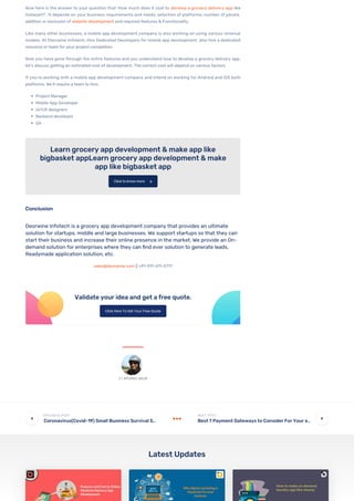 Now here is the answer to your question that ‘How much does it cost to develop a grocery delivery app like
Instacart?’. It depends on your business requirements and needs, selection of platforms, number of panels,
addition or exclusion of website development and required features & Functionality.
Like many other businesses, a mobile app development company is also working on using various revenue
models. At Deorwine Infotech, Hire Dedicated Developers for mobile app development, also hire a dedicated
resource or team for your project completion.
Now you have gone through the entire features and you understand how to develop a grocery delivery app,
let’s discuss getting an estimated cost of development. The correct cost will depend on various factors.
If you’re working with a mobile app development company and intend on working for Android and iOS both
platforms, We’ll require a team to hire:
Project Manager
Mobile App Developer
UI/UX designers
Backend developer
QA
Learn grocery app development & make app like
bigbasket appLearn grocery app development & make
app like bigbasket app
Conclusion
Deorwine Infotech is a grocery app development company that provides an ultimate
solution for startups, middle and large businesses. We support startups so that they can
start their business and increase their online presence in the market. We provide an On-
demand solution for enterprises where they can nd ever solution to generate leads,
Readymade application solution, etc.
sales@deorwine.com || +91-911-611-5717
Validate your idea and get a free quote.
Click to know more 
Click Here To Get Your Free Quote
Coronavirus(Covid-19) Small Business Survival S…

 Best 7 Payment Gateways to Consider For Your e…

Latest Updates
 