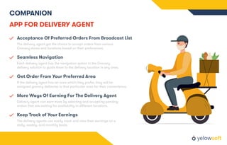 COMPANION
APP FOR DELIVERY AGENT
Acceptance Of Preferred Orders From Broadcast List
The delivery agent get the choice to accept orders from various
Grocery stores and locations based on their preferences.
Seamless Navigation
Each delivery agent has the navigation option in the Grocery
delivery solution to guide them to the delivery location in any area.
Get Order From Your Preferred Area
If the delivery agent has an area which they prefer, they will be
assigned grocery deliveries in that particular area for their convenience.
More Ways Of Earning For The Delivery Agent
Delivery agent can earn more by selecting and accepting pending
orders that are waiting for availability in diﬀerent locations.
Keep Track of Your Earnings
The delivery agents can easily track and view their earnings on a
daily, weekly, and monthly basis.
 