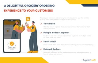 A DELIGHTFUL GROCERY ORDERING
EXPERIENCE TO YOUR CUSTOMERS
Rejoice your customers with an easy-to-access customer app that enables
them to make orders within a few taps on their phones.
Track orders
With this feature in place, the customers can track the location of their
order in real-time.
Multiple modes of payment
Customers can make secure and seamless payments via multiple modes
viz. cash, card, and wallet.
Smart search
Smart search ﬁlters make the customer's ordering process smooth and easy
Ratings & Reviews
Allow your customers to give feedback about their delivery experience in
form of ratings and reviews.
 