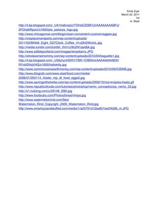 Emily Eyer
                                                                         March 22, 2011
                                                                                     1st
                                                                               m. Waid
http://4.bp.blogspot.com/_UA1ha6vicpU/TOHxEZDBFUI/AAAAAAAABFo/
2FGhp6RjazU/s1600/pie_palooza_logo.jpg
http://www.chicagonow.com/blogs/clean-convenient-cuisine/veggies.jpg
http://xreplacementparts.com/wp-content/uploads/
2011/03/894b8_Eight_O27Clock_Coffee_41uQH2WchcL.jpg
http://media.tumblr.com/tumblr_lhm1cr9o2N1qaidbk.jpg
http://www.edibleportland.com/images/strawberry.JPG
http://wholesomemommy.com/wp-content/uploads/2010/04/baguette1.jpg
http://4.bp.blogspot.com/_U56yhynHDXY/TBR-1CfBHmI/AAAAAAAABXI/
RYvbSf4qVHQ/s1600/hellokitty.jpg
http://www.commonsensewithmoney.com/wp-content/uploads/2010/09/ICBINB.jpg
http://www.blogcdn.com/www.slashfood.com/media/
2006/01/050114_rfoster_mp_dt_food_eggs5.jpg
http://www.savingwithshellie.com/wp-content/uploads/2009/10/rice-krispies-treats.gif
http://www.republicofcode.com/tutorials/photoshop/nemo_conceptoo/ps_nemo_33.jpg
http://s1.hubimg.com/u/59148_f260.jpg
http://www.foodsubs.com/Photos/bread-limpa.jpg
http://www.watermelonrind.com/files/
Watermelon_Rind_Copyright_2009_Watermelon_Rind.jpg
http://www.smartoyzandstuffed.com/media/1/a20791d12ba851ee2f4266_m.JPG
 