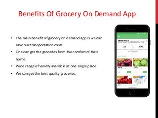 Benefits Of Grocery On Demand App
• The main benefit of grocery on demand app is we can
save our transportation costs.
• One can get the groceries from the comfort of their
home.
• Wide range of variety available at one single place
• We can get the best quality groceries.