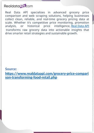 Real Data API specializes in advanced grocery price
comparison and web scraping solutions, helping businesses
collect clean, reliable, and real-time grocery pricing data at
scale. Whether it's competitive price monitoring, promotion
analysis, or historical price intelligence, Real Data API
transforms raw grocery data into actionable insights that
drive smarter retail strategies and sustainable growth.
Source:
https://www.realdataapi.com/grocery-price-compari
son-transforming-food-retail.php
 
