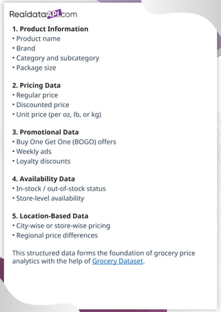 1. Product Information
• Product name
• Brand
• Category and subcategory
• Package size
2. Pricing Data
• Regular price
• Discounted price
• Unit price (per oz, lb, or kg)
3. Promotional Data
• Buy One Get One (BOGO) offers
• Weekly ads
• Loyalty discounts
4. Availability Data
• In-stock / out-of-stock status
• Store-level availability
5. Location-Based Data
• City-wise or store-wise pricing
• Regional price differences
This structured data forms the foundation of grocery price
analytics with the help of Grocery Dataset.
 