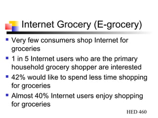HED 460
Internet Grocery (E-grocery)
 Very few consumers shop Internet for
groceries
 1 in 5 Internet users who are the primary
household grocery shopper are interested
 42% would like to spend less time shopping
for groceries
 Almost 40% Internet users enjoy shopping
for groceries
 