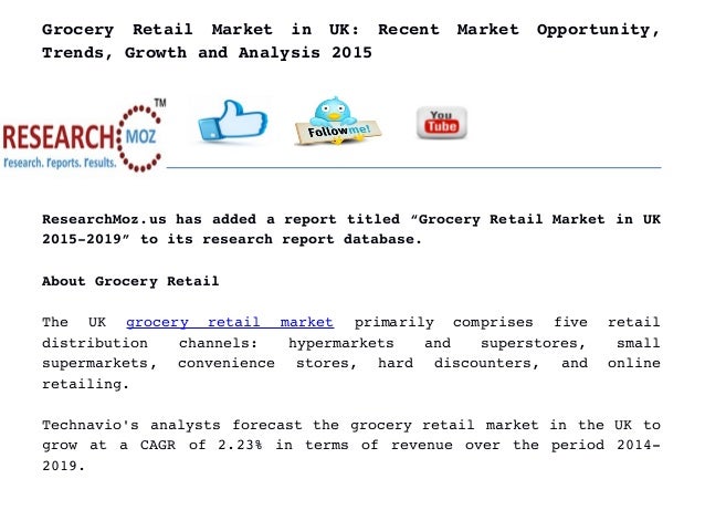 Grocery   Retail   Market   in   UK:   Recent   Market   Opportunity,
Trends, Growth and Analysis 2015
ResearchMoz.us has added a report titled “Grocery Retail Market in UK
2015­2019” to its research report database.
About Grocery Retail
The   UK  grocery   retail   market  primarily   comprises   five   retail
distribution   channels:   hypermarkets   and   superstores,   small
supermarkets,   convenience   stores,   hard   discounters,   and   online
retailing.
Technavio's analysts forecast the grocery retail market in the UK to
grow at a CAGR of 2.23% in terms of revenue over the period 2014­
2019.
 