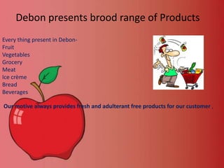 Debon presents brood range of Products
Every thing present in DebonFruit
Vegetables
Grocery
Meat
Ice crème
Bread
Beverages
Our motive always provides fresh and adulterant free products for our customer ,

 