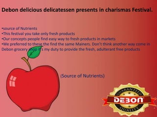 Debon delicious delicatessen presents in charismas Festival.
•source of Nutrients
•This festival you take only fresh products
•Our concepts people find easy way to fresh products in markets
•We preferred to these the find the same Mainers. Don’t think another way come in
Debon grocery shop it’s my duty to provide the fresh, adulterant free products

(Source of Nutrients)

 