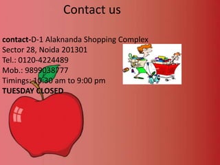Contact us
contact-D-1 Alaknanda Shopping Complex
Sector 28, Noida 201301
Tel.: 0120-4224489
Mob.: 9899038777
Timings: 10:30 am to 9:00 pm
TUESDAY CLOSED

 