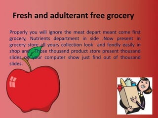 Fresh and adulterant free grocery
Properly you will ignore the meat depart meant come first
grocery, Nutrients department in side .Now present in
grocery store all yours collection look and fondly easily in
shop and . Those thousand product store present thousand
slides on your computer show just find out of thousand
slides.

 