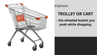 Click icon to add picture
TROLLEY OR CART
- the wheeled basket you
push while shopping.
 