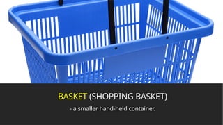 BASKET (SHOPPING BASKET)
- a smaller hand-held container.
 