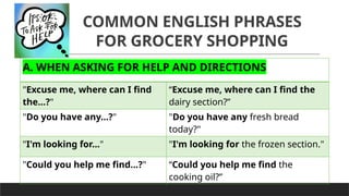 COMMON ENGLISH PHRASES
FOR GROCERY SHOPPING
A. WHEN ASKING FOR HELP AND DIRECTIONS
"Excuse me, where can I find
the...?"
“Excuse me, where can I find the
dairy section?”
"Do you have any...?" "Do you have any fresh bread
today?"
"I'm looking for..." "I'm looking for the frozen section."
"Could you help me find...?" “Could you help me find the
cooking oil?”
 