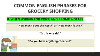 COMMON ENGLISH PHRASES FOR
GROCERY SHOPPING
B. WHEN ASKING FOR PRICE AND PROMOS/DEALS
"How much does this cost?" or "How much is this?"
"Is this on sale?"
"Do you have anything cheaper?"
 