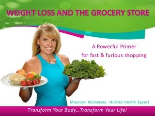Transform Your Body…Transform Your Life!
WEIGHT LOSS AND THE GROCERY STORE
A Powerful Primer
for fast & furious shopping
Maureen Wielansky - Holistic Health Expert
Transform Your Body…Transform Your Life!
 
