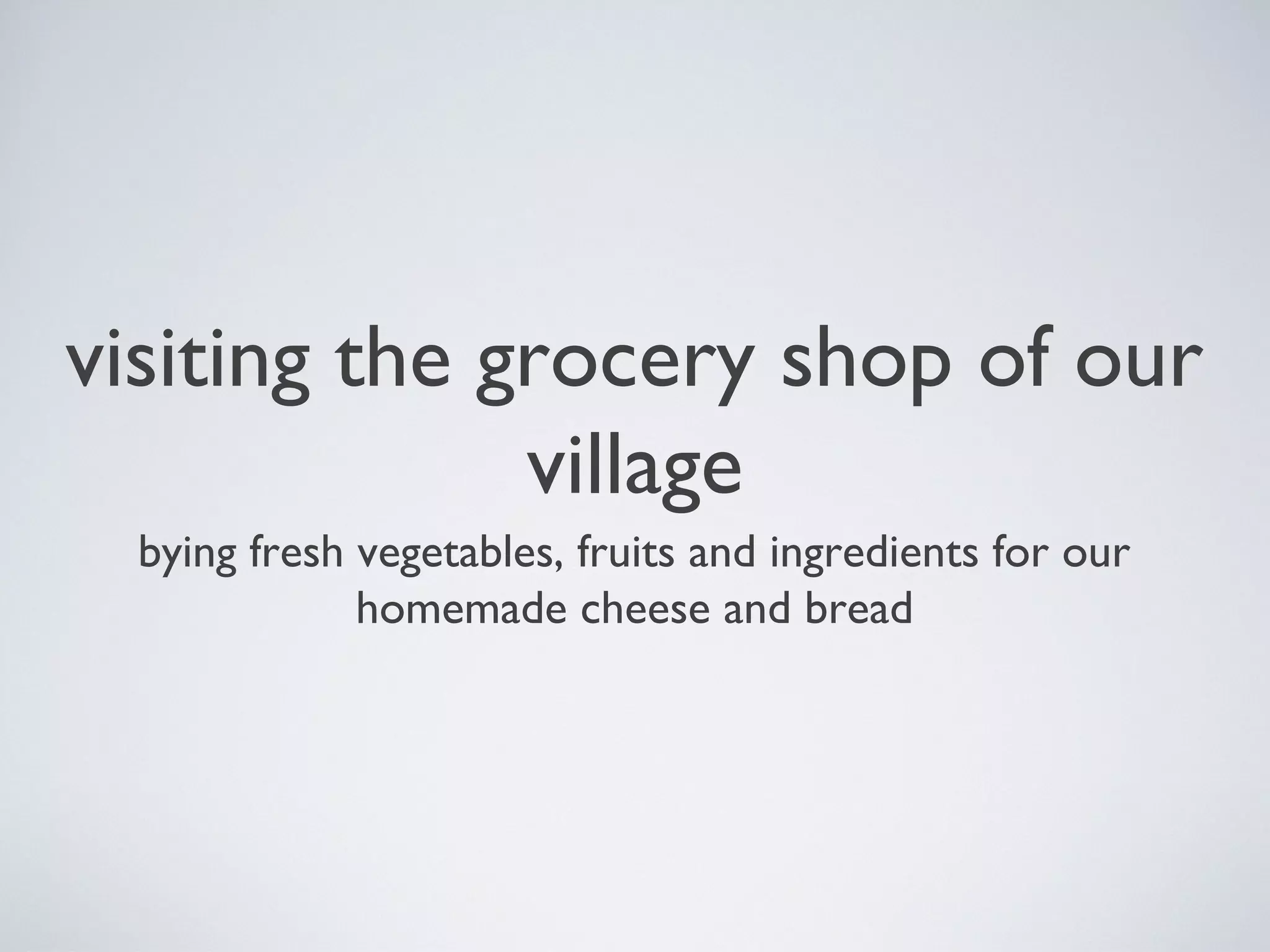 visiting the grocery shop of our
village
bying fresh vegetables, fruits and ingredients for our
homemade cheese and bread