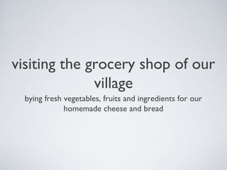 visiting the grocery shop of our
village
bying fresh vegetables, fruits and ingredients for our
homemade cheese and bread
 