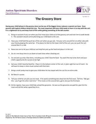 Autism Spectrum Disorders
Tips & Resources
                                                                                                                         Tip Sheet 14

                                                    The Grocery Store
Having your child behave in the grocery store can be one of the biggest stress reducers a parent can have. Even
parents with typical children dread this trip. The most important skill your child needs to learn is to stay with the cart.
It is a nightmare to try and keep track of him while getting something at the deli counter.

    1. Bring an assistant if you can when you first move your child out of the grocery cart and train him to walk beside
       it. This assistant should continually bring your child back to the cart.

    2. Have your child hold the push bar of the cart when you go solo. Put your arms around him on either side with
       your hands gripping the same bar. If he places his feet on the lower shelf of the cart, you can push the cart
       around like it’s a ride.

    3. Raise one arm to let your child out and help him pick up the food and place it in the cart.

    4. Go at a non-busy time to cut down on wait times when checking out.

    5. Go and pick up only a few items, including your child’s favorite food. You want the trip to be short and your
       child’s opportunity for success to be high.

    6. Get your child’s favorite food fist. Place it in the bottom center of the cart, in plain sight but out of reach. He
       will want to keep in close visual contact with that item.

    7. Bring a small candy treat to give your child when he has stayed with the cart for an entire aisle.

    8. Be liberal in praise.

    9. Tell your child he can pick out one treat. If he wants something else show him the first treat. Tell him, “We got
       this---you’ll get the other next time.” If he insists on the second item, get it, but put the first back.

    10. At the register, have your child help unload the groceries. As soon as the groceries are paid for, give him his
        treat and tell him what a good boy he is.




Rev.0612
Labosh, K. The Child with Autism Goes to Town: The Go Anywhere Guide-250 tips for Community Outings.
Prepared by: The TAP Service Center at The Hope Institute for Children and Families                    www.theautismprogram.org
 