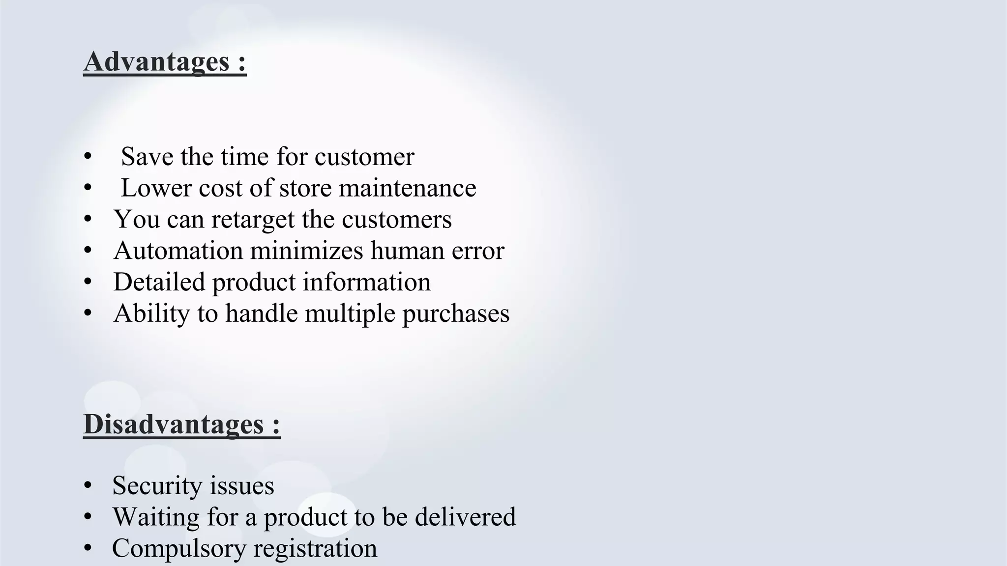 Advantages :
• Save the time for customer
• Lower cost of store maintenance
• You can retarget the customers
• Automation minimizes human error
• Detailed product information
• Ability to handle multiple purchases
Disadvantages :
• Security issues
• Waiting for a product to be delivered
• Compulsory registration
 