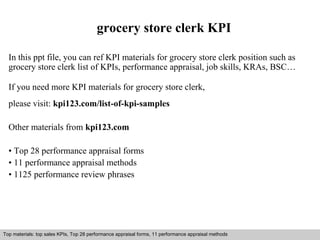grocery store clerk KPI 
In this ppt file, you can ref KPI materials for grocery store clerk position such as 
grocery store clerk list of KPIs, performance appraisal, job skills, KRAs, BSC… 
If you need more KPI materials for grocery store clerk, 
please visit: kpi123.com/list-of-kpi-samples 
Other materials from kpi123.com 
• Top 28 performance appraisal forms 
• 11 performance appraisal methods 
• 1125 performance review phrases 
Top materials: top sales KPIs, Top 28 performance appraisal forms, 11 performance appraisal methods 
Interview questions and answers – free download/ pdf and ppt file 
 