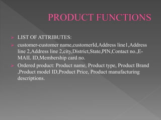  LIST OF ATTRIBUTES:
 customer-customer name,customerId,Address line1,Address
line 2,Address line 2,city,District,State,PIN,Contact no.,E-
MAIL ID,Membership card no.
 Ordered product: Product name, Product type, Product Brand
,Product model ID,Product Price, Product manufacturing
descriptions.
 
