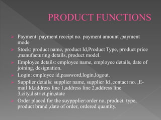  Payment: payment receipt no. payment amount ,payment
mode
 Stock: product name, product Id,Product Type, product price
,manufacturing details, product model.
 Employee details: employee name, employee details, date of
joining, designation.
 Login: employee id,password,login,logout.
 Supplier details: supplier name, supplier Id ,contact no. ,E-
mail Id,address line 1,address line 2,address line
3,city,district,pin,state
 Order placed for the suyppplier:order no, product type,
product brand ,date of order, ordered quantity.
 