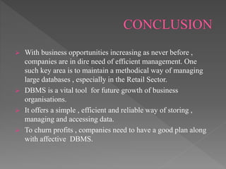  With business opportunities increasing as never before ,
companies are in dire need of efficient management. One
such key area is to maintain a methodical way of managing
large databases , especially in the Retail Sector.
 DBMS is a vital tool for future growth of business
organisations.
 It offers a simple , efficient and reliable way of storing ,
managing and accessing data.
 To churn profits , companies need to have a good plan along
with affective DBMS.
 
