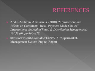  Abdul–Muhmin, Alhassan G. (2010). “Transaction Size
Effects on Consumers’ Retail Payment Mode Choice”,
International Journal of Retail & Distribution Management,
Vol 38 (6), pp 460–478.
 http://www.scribd.com/doc/140997151/Supermarket-
Management-System-Project-Report
 