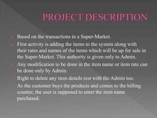  Based on the transactions in a Super-Market.
 First activity is adding the items to the system along with
their rates and names of the items which will be up for sale in
the Super-Market. This authority is given only to Admin.
 Any modification to be done in the item name or item rate can
be done only by Admin.
 Right to delete any item details rest with the Admin too.
 As the customer buys the products and comes to the billing
counter, the user is supposed to enter the item name
purchased.
 