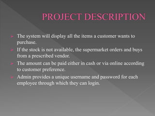  The system will display all the items a customer wants to
purchase.
 If the stock is not available, the supermarket orders and buys
from a prescribed vendor.
 The amount can be paid either in cash or via online according
to customer preference.
 Admin provides a unique username and password for each
employee through which they can login.
 