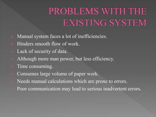  Manual system faces a lot of inefficiencies.
 Hinders smooth flow of work.
 Lack of security of data.
 Although more man power, but less efficiency.
 Time consuming.
 Consumes large volume of paper work.
 Needs manual calculations which are prone to errors.
 Poor communication may lead to serious inadvertent errors.
 