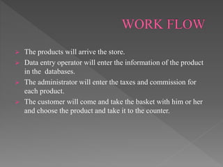  The products will arrive the store.
 Data entry operator will enter the information of the product
in the databases.
 The administrator will enter the taxes and commission for
each product.
 The customer will come and take the basket with him or her
and choose the product and take it to the counter.
 
