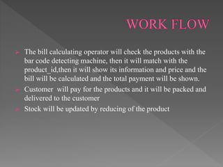  The bill calculating operator will check the products with the
bar code detecting machine, then it will match with the
product_id,then it will show its information and price and the
bill will be calculated and the total payment will be shown.
 Customer will pay for the products and it will be packed and
delivered to the customer
 Stock will be updated by reducing of the product
 