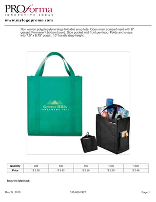 Non woven polypropylene large foldable snap tote. Open main compartment with 8"
               gusset. Permanent bottom board. Side pocket and front pen loop. Folds and snaps
               into 7.5" x 8.75" pouch. 10" handle drop height.




   Quantity             288              400               750              1000             1500
     Price             $ 3.58           $ 3.42            $ 2.98           $ 2.60            $ 2.48



 Imprint Method:


May 24, 2010                                     317-660-7422                                         Page 1
 