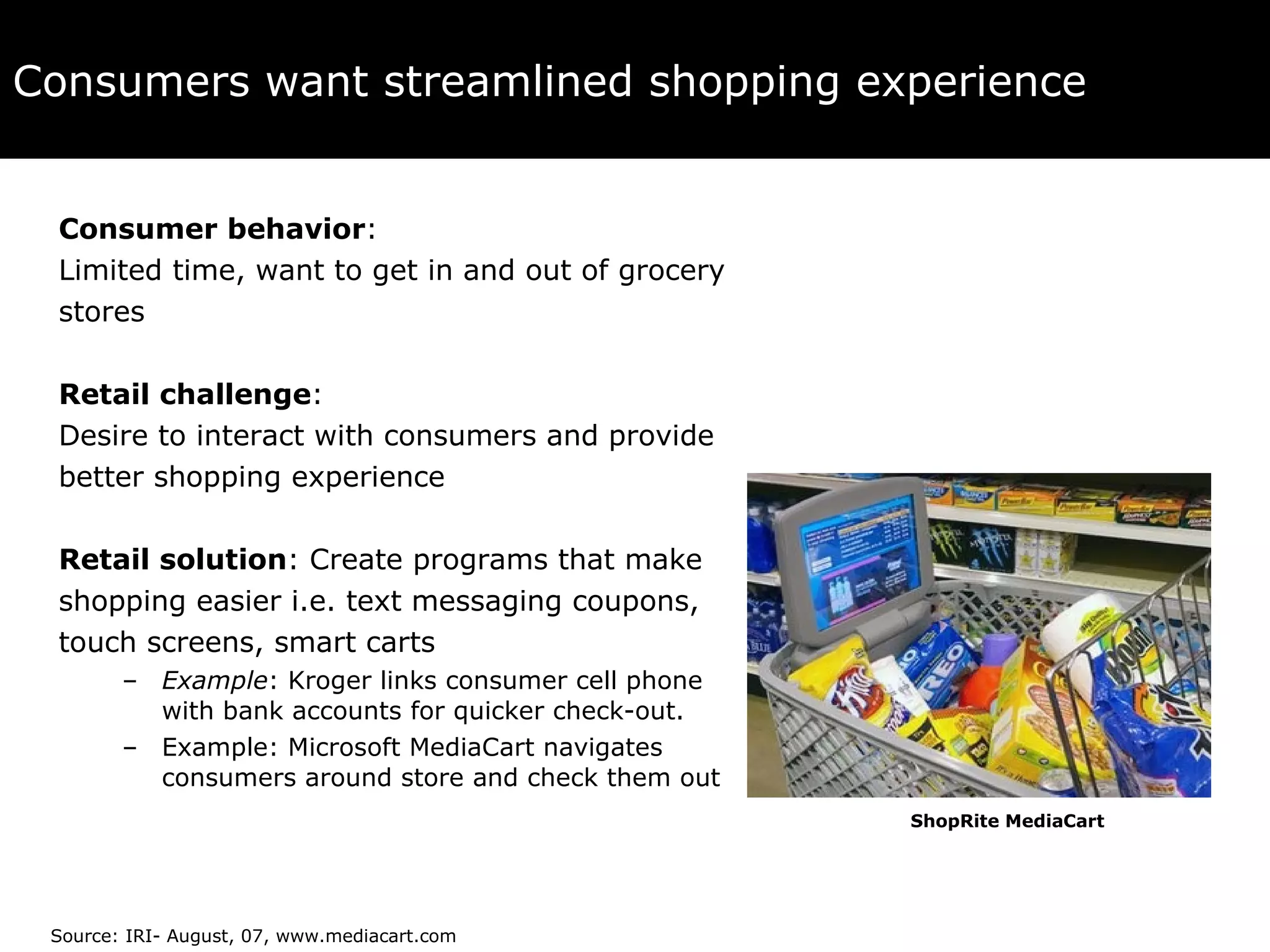 Consumers want streamlined shopping experience Consumer behavior :  Limited time, want to get in and out of grocery  stores Retail challenge :  Desire to interact with consumers and provide  better shopping experience Retail solution : Create programs that make  shopping easier i.e. text messaging coupons,  touch screens, smart carts Example : Kroger links consumer cell phone with bank accounts for quicker check-out. Example: Microsoft MediaCart navigates consumers around store and check them out Source: IRI- August, 07, www.mediacart.com ShopRite MediaCart 