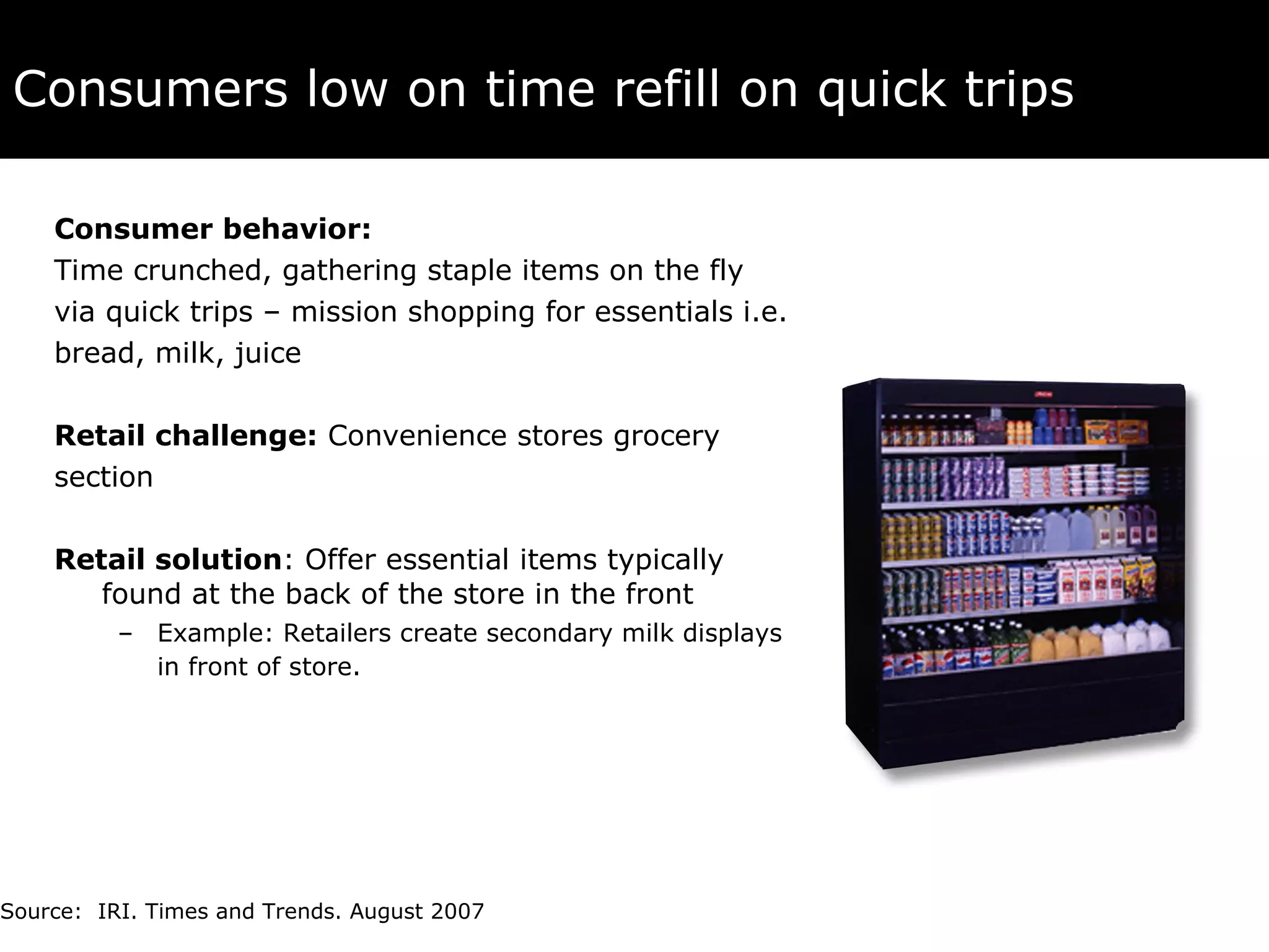 Consumers low on time refill on quick trips   Consumer behavior:   Time crunched, gathering staple items on the fly  via quick trips – mission shopping for essentials i.e.  bread, milk, juice Retail challenge:  Convenience stores grocery  section Retail solution : Offer essential items typically found at the back of the store in the front Example:   Retailers create secondary milk displays in front of store.   Source:  IRI. Times and Trends. August 2007 
